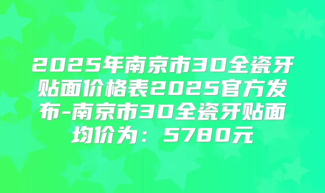 2025年南京市3D全瓷牙贴面价格表2025官方发布-南京市3D全瓷牙贴面均价为：5780元