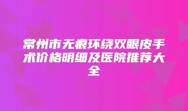 常州市无痕环绕双眼皮手术价格明细及医院推荐大全