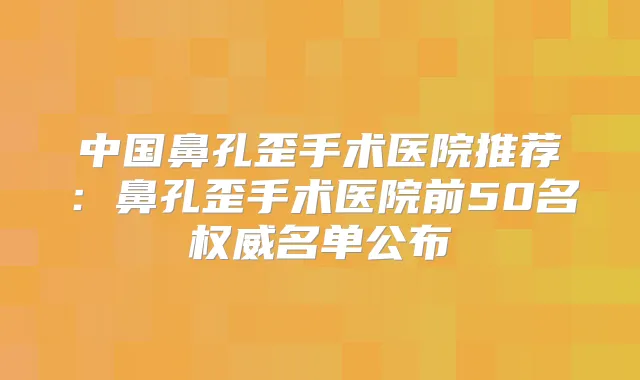 中国鼻孔歪手术医院推荐：鼻孔歪手术医院前50名名单公布