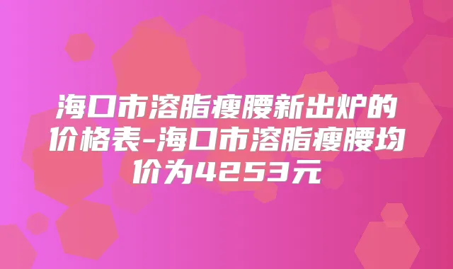 海口市溶脂瘦腰新出炉的价格表-海口市溶脂瘦腰均价为4253元