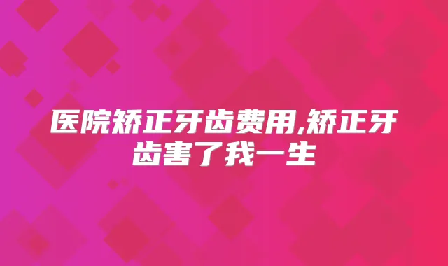 医院矫正牙齿费用,矫正牙齿害了我一生