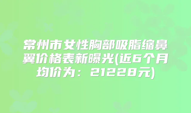 常州市女性胸部吸脂缩鼻翼价格表新曝光(近6个月均价为：21228元)