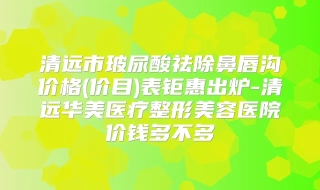 清远市玻尿酸祛除鼻唇沟价格(价目)表钜惠出炉-清远华美医疗整形美容医院价钱多不多