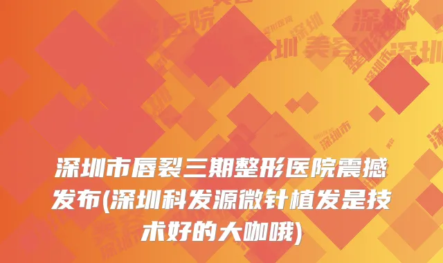 深圳市唇裂三期整形医院震撼发布(深圳科发源微针植发是技术好的大咖哦)