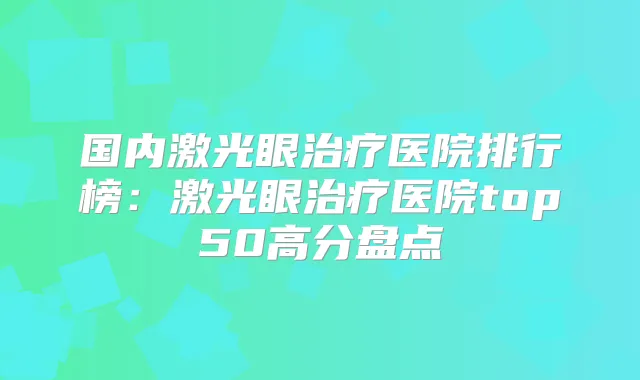 国内激光眼医院排行榜：激光眼医院top50高分盘点
