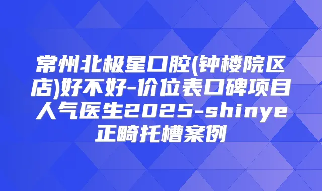 常州北极星口腔(钟楼院区店)好不好-价位表口碑项目人气医生2025-shinye正畸托槽案例