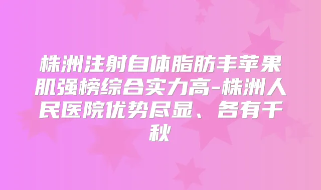 株洲注射自体脂肪丰苹果肌强榜综合实力高-株洲人民医院优势尽显、各有千秋