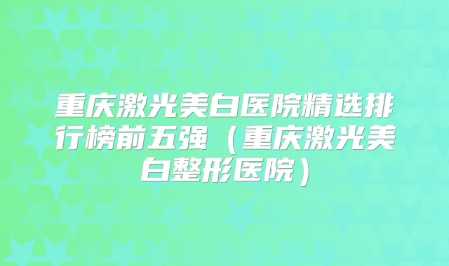 重庆激光美白医院精选排行榜前五强(重庆激光美白整形医院)