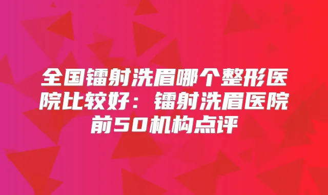 全国镭射洗眉哪个整形医院比较好：镭射洗眉医院前50机构点评