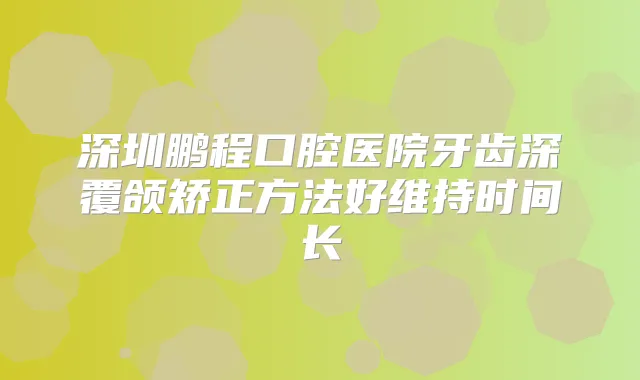 深圳鹏程口腔医院牙齿深覆颌矫正方法好维持时间长
