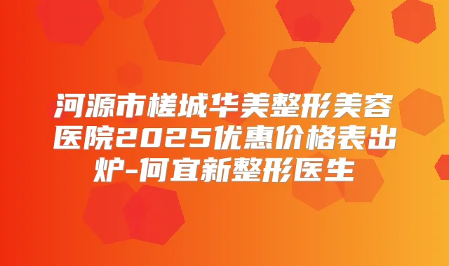 河源市槎城华美整形美容医院2025优惠价格表出炉-何宜新整形医生