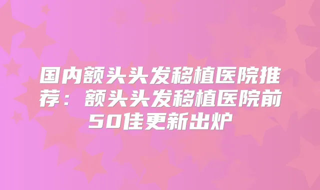 国内额头头发移植医院推荐：额头头发移植医院前50佳更新出炉