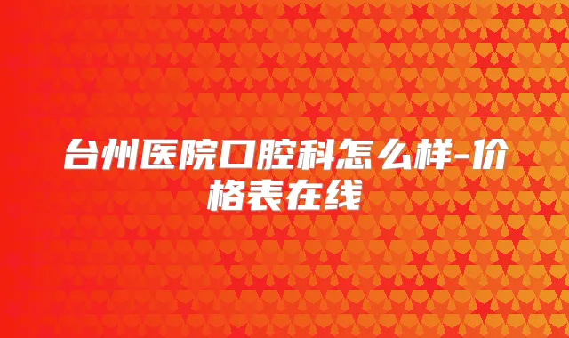 台州医院口腔科怎么样-价格表在线