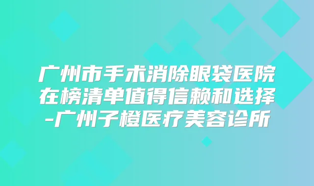 广州市手术消除眼袋医院在榜清单值得信赖和选择-广州子橙医疗美容诊所