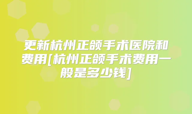 更新杭州正颌手术医院和费用[杭州正颌手术费用一般是多少钱]