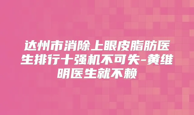 达州市消除上眼皮脂肪医生排行十强机不可失-黄维明医生就不赖