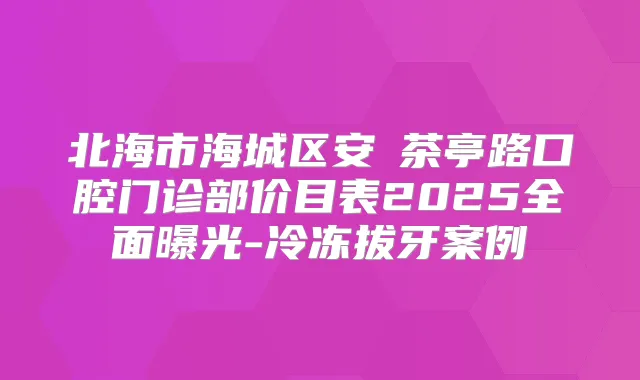 北海市海城区安囍茶亭路口腔门诊部价目表2025全面曝光-冷冻拔牙案例