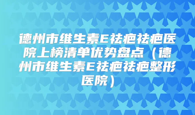 德州市维生素E祛疤祛疤医院上榜清单优势盘点(德州市维生素E祛疤祛疤整形医院)