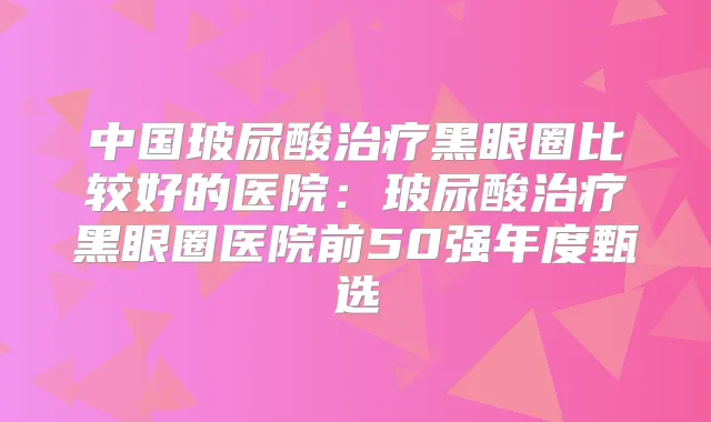 title="中国玻尿酸黑眼圈比较好的医院：玻尿酸黑眼圈医院前50强年度甄选"
