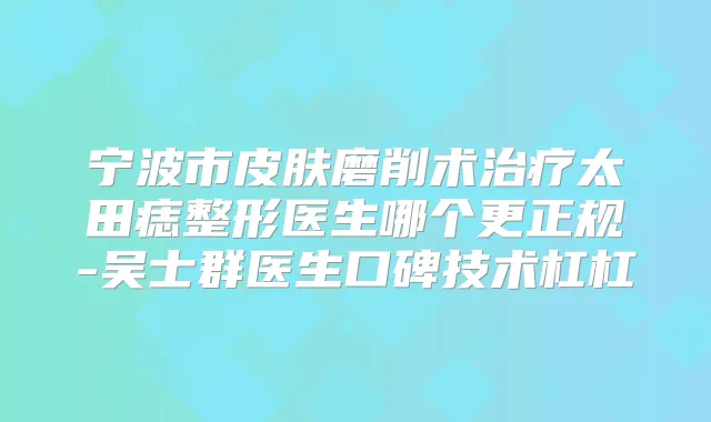 宁波市皮肤磨削术太田痣整形医生哪个更正规-吴士群医生口碑技术杠杠