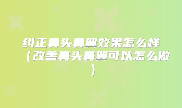 纠正鼻头鼻翼效果怎么样（鼻头鼻翼可以怎么做）
