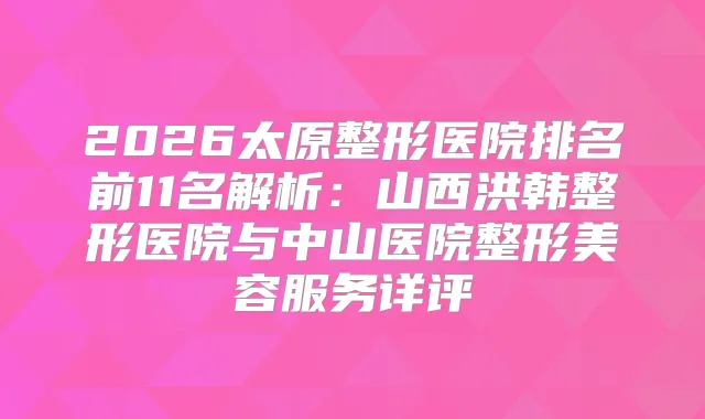 2026太原整形医院排名前11名解析：山西洪韩整形医院与中山医院整形美容服务详评