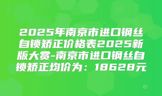 2025年南京市进口钢丝自锁矫正价格表2025新版大赏-南京市进口钢丝自锁矫正均价为：18628元