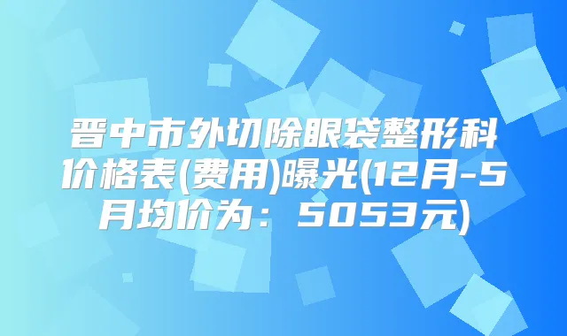晋中市外切除眼袋整形科价格表(费用)曝光(12月-5月均价为：5053元)