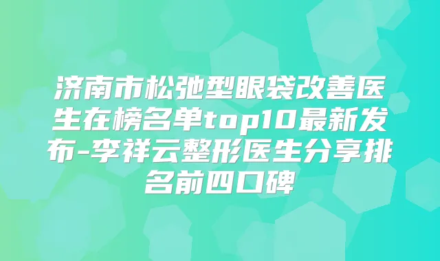 济南市松弛型眼袋医生在榜名单top10新发布-李祥云整形医生分享排名前四口碑