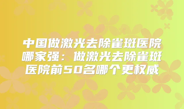中国做激光去除雀斑医院哪家强:做激光去除雀斑医院前50名哪个更