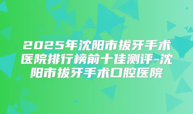2025年沈阳市拔牙手术医院排行榜前十佳测评-沈阳市拔牙手术口腔医院