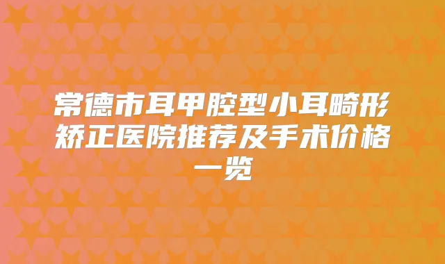 常德市耳甲腔型小耳畸形矫正医院推荐及手术价格一览