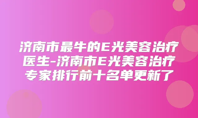 济南市牛的E光美容医生-济南市E光美容专家排行前十名单更新了