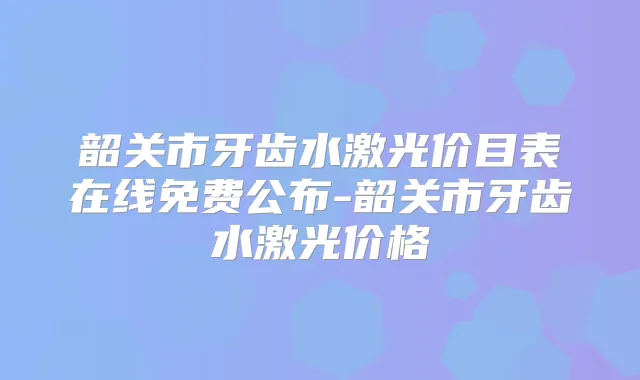 韶关市牙齿水激光价目表在线免费公布-韶关市牙齿水激光价格