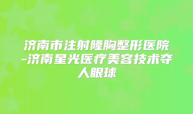 济南市注射隆胸整形医院-济南星光医疗美容技术夺人眼球