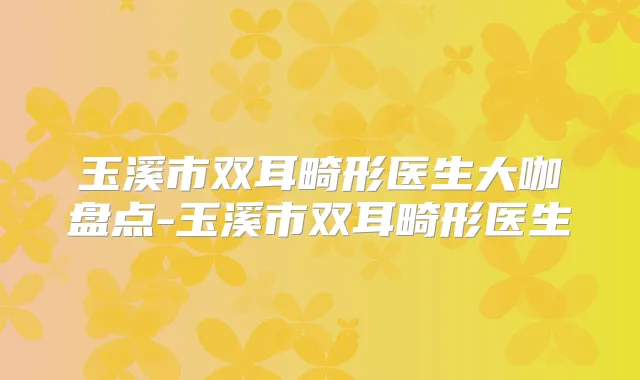 玉溪市双耳畸形医生大咖盘点-玉溪市双耳畸形医生