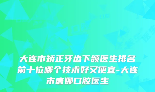 大连市矫正牙齿下颌医生排名前十位哪个技术好又便宜-大连市唐娜口腔医生