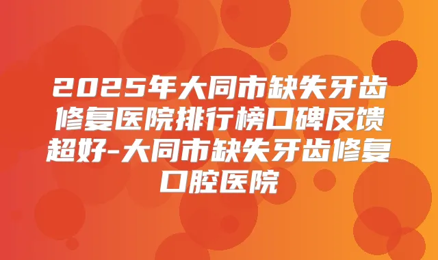 2025年大同市缺失牙齿修复医院排行榜口碑反馈超好-大同市缺失牙齿修复口腔医院