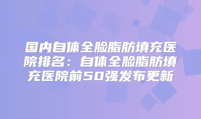 国内自体全脸脂肪填充医院排名：自体全脸脂肪填充医院前50强发布更新
