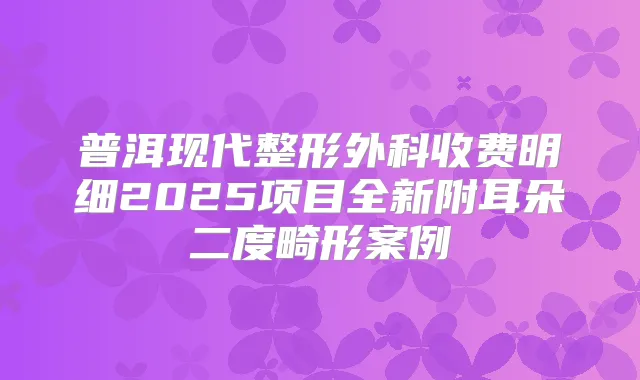 普洱现代整形外科收费明细2025项目全新附耳朵二度畸形案例