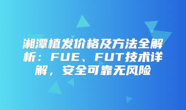 湘潭植发价格及方法全解析：FUE、FUT技术详解，安全可靠