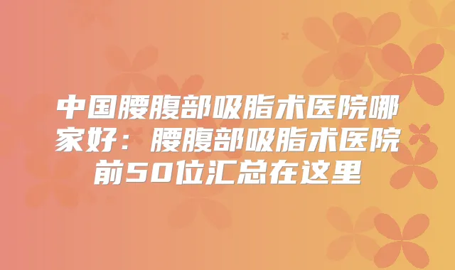 中国腰腹部吸脂术医院哪家好：腰腹部吸脂术医院前50位汇总在这里