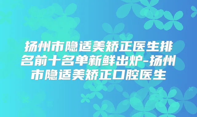 扬州市隐适美矫正医生排名前十名单新鲜出炉-扬州市隐适美矫正口腔医生