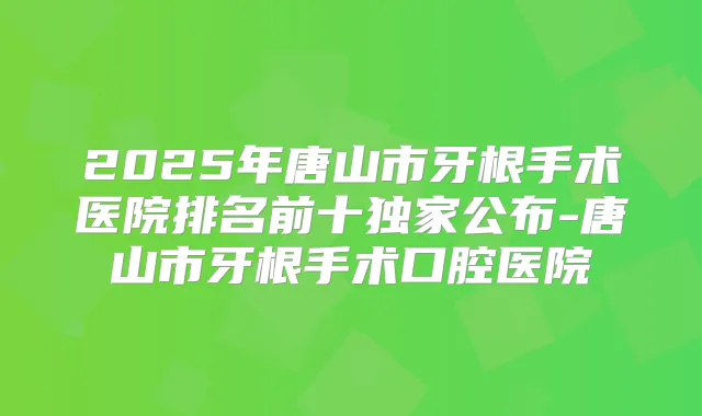2025年唐山市牙根手术医院排名前十公布-唐山市牙根手术口腔医院
