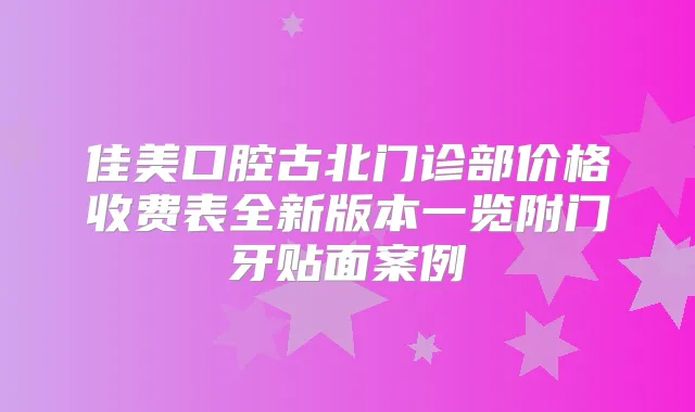 佳美口腔古北门诊部价格收费表全新版本一览附门牙贴面案例