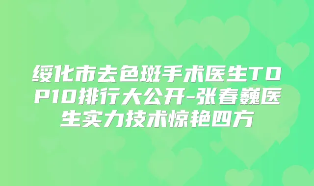 绥化市去色斑手术医生TOP10排行大公开-张春巍医生实力技术惊艳四方