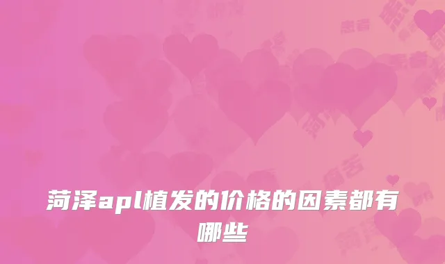 菏泽apl植发的价格的因素都有哪些