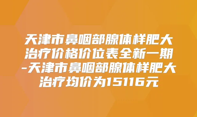 天津市鼻咽部腺体样肥大价格价位表全新一期-天津市鼻咽部腺体样肥大均价为15116元