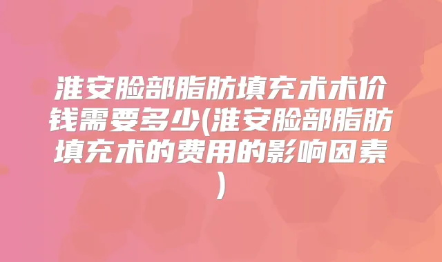 淮安脸部脂肪填充术术价钱需要多少(淮安脸部脂肪填充术的费用的影响因素)