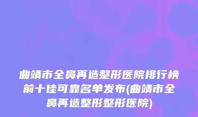 曲靖市全鼻再造整形医院排行榜前十佳可靠名单发布(曲靖市全鼻再造整形整形医院)